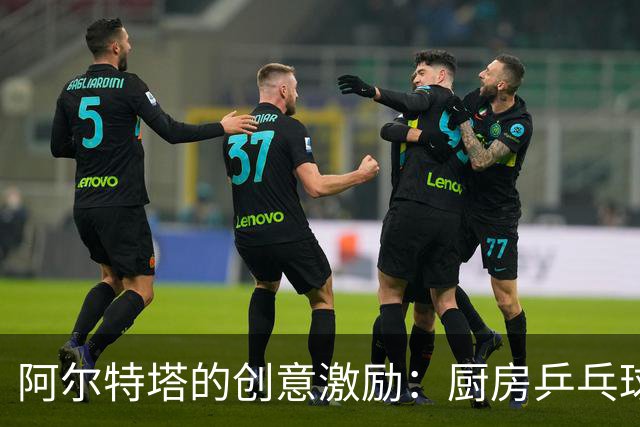 阿尔特塔的创意激励：厨房乒乓球赛点燃球队氛围